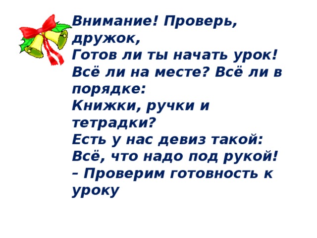 Внимание! Проверь, дружок, Готов ли ты начать урок! Всё ли на месте? Всё ли в порядке: Книжки, ручки и тетрадки? Есть у нас девиз такой: Всё, что надо под рукой! – Проверим готовность к уроку