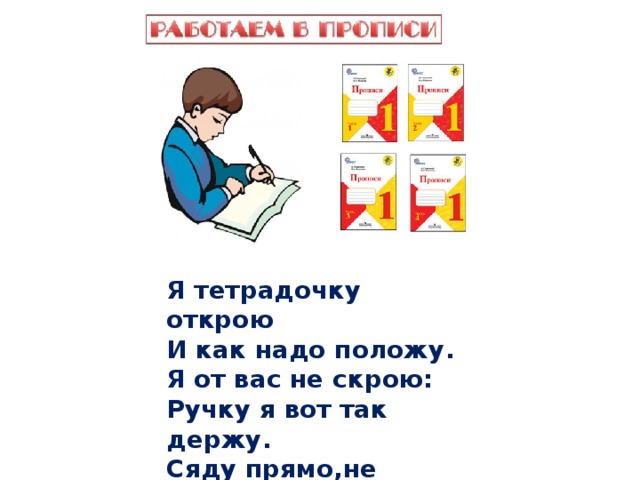 Я тетрадочку открою И как надо положу. Я от вас не скрою: Ручку я вот так держу. Сяду прямо,не согнусь, За работу я возьмусь.