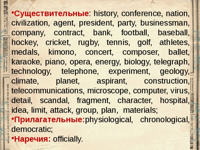 Существительные : history, conference, nation, civilization, agent, president, party, businessman, company, contract, bank, football, baseball, hockey, cricket, rugby, tennis, golf, athletes, medals, kimono, concert, composer, ballet, karaoke, piano, opera, energy, biology, telegraph, technology, telephone, experiment, geology, climate, planet, aspirant, construction, telecommunications, microscope, computer, virus, detail, scandal, fragment, character, hospital, idea, limit, attack, group, plan, materials; Прилагательные: physiological, chronological, democratic; Наречия: officially. 