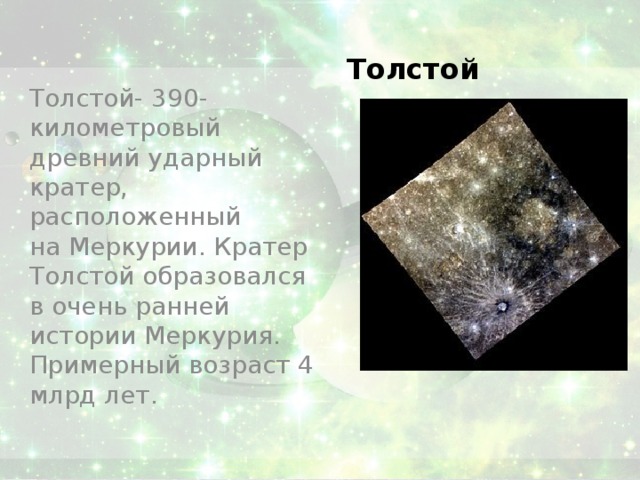 Толстой Толстой- 390-километровый древний ударный кратер, расположенный на Меркурии. Кратер Толстой образовался в очень ранней истории Меркурия. Примерный возраст 4 млрд лет. 