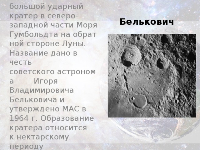 Белькович-большой ударный кратер в северо-западной части Моря Гумбольдта на обратной стороне Луны. Название дано в честь советского астронома  Игоря Владимировича Бельковича и утверждено МАС в 1964 г. Образование кратера относится к нектарскому периоду Белькович 
