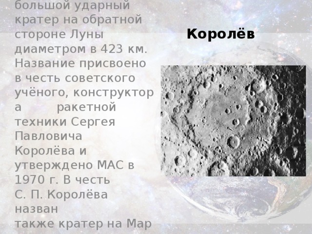Королёв  — большой ударный кратер на обратной стороне Луны диаметром в 423 км. Название присвоено в честь советского учёного, конструктора  ракетной техники Сергея Павловича Королёва и утверждено МАС в 1970 г. В честь С. П. Королёва назван также кратер на Марсе. Королёв 