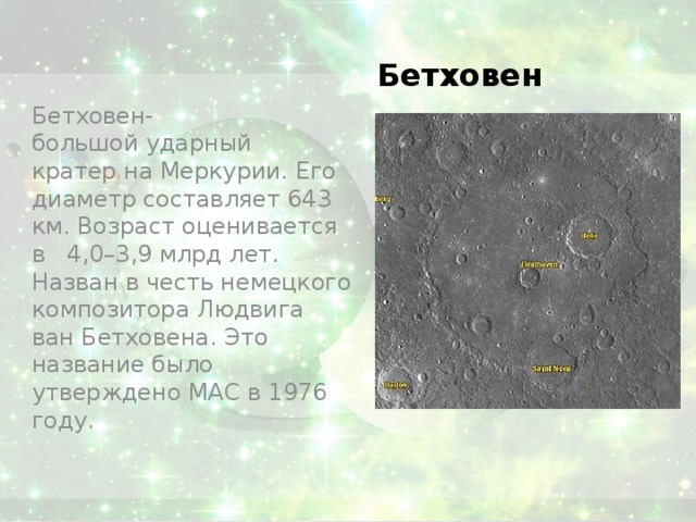 Бетховен Бетховен-большой ударный кратер на Меркурии. Его диаметр составляет 643 км. Возраст оценивается в 4,0–3,9 млрд лет. Назван в честь немецкого композитора Людвига ван Бетховена. Это название было утверждено МАС в 1976 году. 