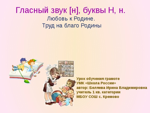 Гласный звук [н], буквы Н, н. Любовь к Родине. Труд на благо Родины Урок обучения грамоте УМК «Школа России» автор: Беляева Ирина Владимировна учитель 1 кв. категории МБОУ СОШ с. Кремово