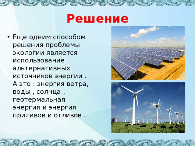 Решение Еще одним способом решения проблемы экологии является использование альтернативных источников энергии . А это : энергия ветра, воды , солнца , геотермальная энергия и энергия приливов и отливов . 