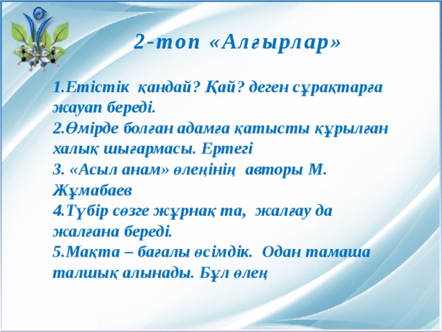 2-топ «Алғырлар» 1.Етістік қандай? Қай? деген сұрақтарға жауап береді. 2.Өмірде болған адамға қатысты құрылған халық шығармасы. Ертегі 3. «Асыл анам» өлеңінің авторы М. Жұмабаев 4.Түбір сөзге жұрнақ та, жалғау да жалғана береді. 5.Мақта – бағалы өсімдік. Одан тамаша талшық алынады. Бұл өлең 