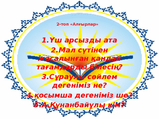   2-топ «Алғырлар»    1.Үш арсызды ата 2.Мал сүтінен жасалынған қандай тағамдарды білесің? 3.Сұраулы сөйлем дегеніміз не? 4.қосымша дегеніміз ше? 5.А.Құнанбайұлы кім? 
