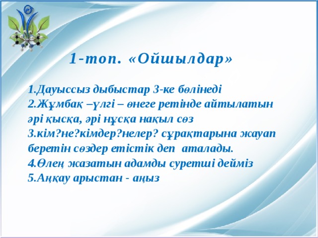   1-топ. «Ойшылдар» 1.Дауыссыз дыбыстар 3-ке бөлінеді 2.Жұмбақ –үлгі – өнеге ретінде айтылатын әрі қысқа, әрі нұсқа нақыл сөз 3.кім?не?кімдер?нелер? сұрақтарына жауап беретін сөздер етістік деп аталады. 4.Өлең жазатын адамды суретші дейміз 5.Аңқау арыстан - аңыз 