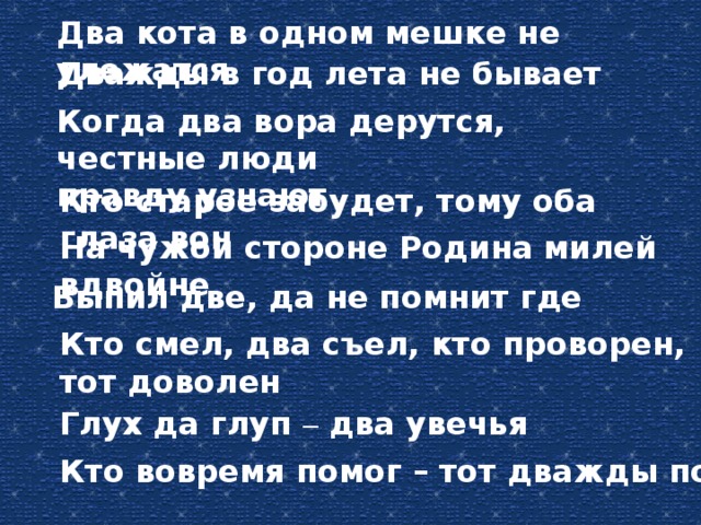 Два кота в одном мешке не улежатся Дважды в год лета не бывает Когда два вора дерутся, честные люди правду узнают Кто старое забудет, тому оба глаза вон На чужой стороне Родина милей вдвойне Выпил две, да не помнит где Кто смел, два съел, кто проворен, тот доволен Глух да глуп – два увечья Кто вовремя помог – тот дважды помог