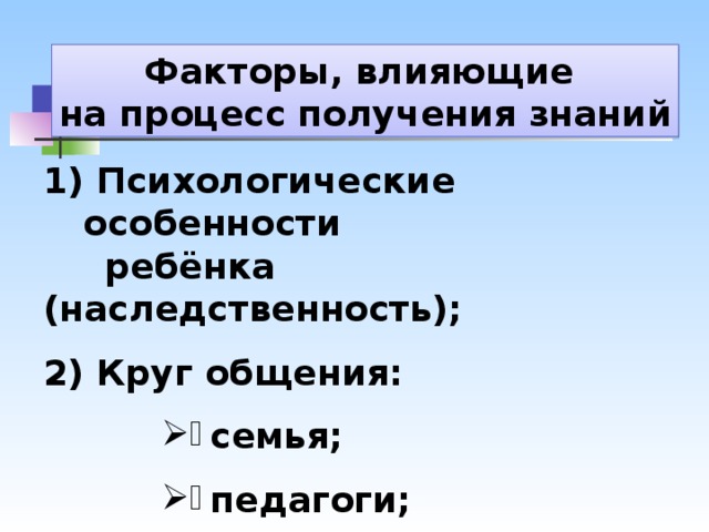 Факторы, влияющие на процесс получения знаний  Психологические особенности  ребёнка (наследственность);  2) Круг общения: семья; педагоги; друзья. 