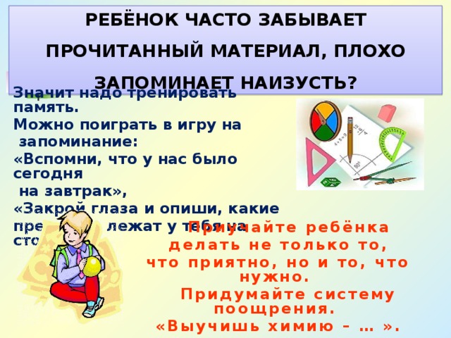 РЕБЁНОК ЧАСТО ЗАБЫВАЕТ ПРОЧИТАННЫЙ МАТЕРИАЛ, ПЛОХО ЗАПОМИНАЕТ НАИЗУСТЬ? Значит надо тренировать память. Можно поиграть в игру на  запоминание: «Вспомни, что у нас было сегодня  на завтрак», «Закрой глаза и опиши, какие предметы лежат у тебя на столе».  Приучайте ребёнка  делать не только то, что приятно, но и то, что нужно.  Придумайте систему поощрения. «Выучишь химию – … ». 