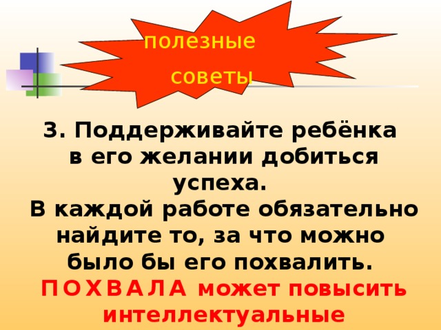 полезные советы 3. Поддерживайте ребёнка в его желании добиться успеха. В каждой работе обязательно найдите то, за что можно было бы его похвалить. ПОХВАЛА может повысить интеллектуальные достижения . 