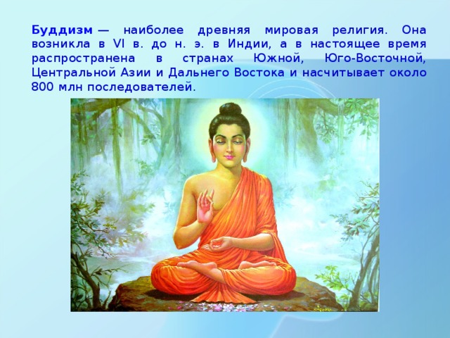 Буддизм  — наиболее древняя мировая религия. Она возникла в VI в. до н. э. в Индии, а в настоящее время распространена в странах Южной, Юго-Восточной, Центральной Азии и Дальнего Востока и насчитывает около 800 млн последователей. 