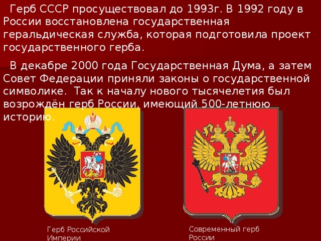  Герб СССР просуществовал до 1993г. В 1992 году в России восстановлена государственная геральдическая служба, которая подготовила проект государственного герба.  В декабре 2000 года Государственная Дума, а затем Совет Федерации приняли законы о государственной символике. Так к началу нового тысячелетия был возрождён герб России, имеющий 500-летнюю историю. Современный герб России Герб Российской Империи 