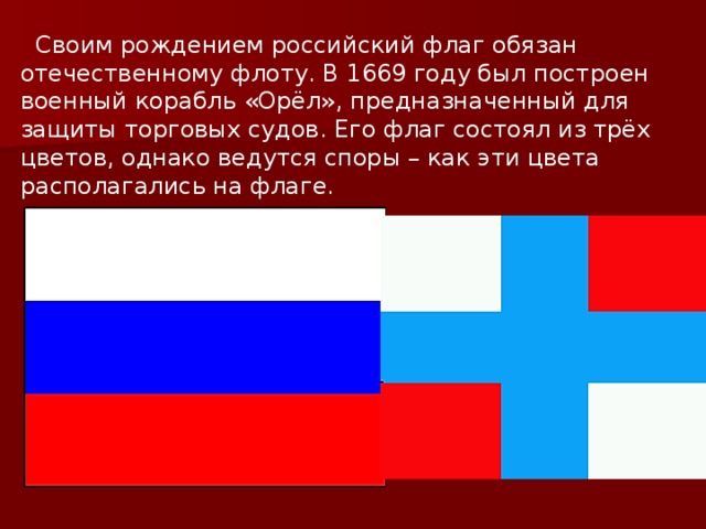  Своим рождением российский флаг обязан отечественному флоту. В 1669 году был построен военный корабль «Орёл», предназначенный для защиты торговых судов. Его флаг состоял из трёх цветов, однако ведутся споры – как эти цвета располагались на флаге. 