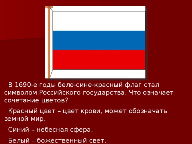  В 1690-е годы бело-сине-красный флаг стал символом Российского государства. Что означает сочетание цветов?  Красный цвет – цвет крови, может обозначать земной мир.  Синий – небесная сфера.  Белый – божественный свет. Все три цвета издавна почитались на Руси. 