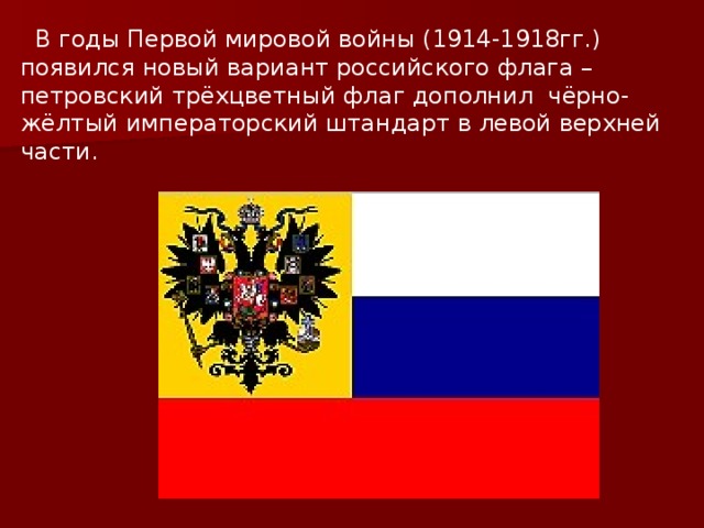  В годы Первой мировой войны (1914-1918гг.) появился новый вариант российского флага – петровский трёхцветный флаг дополнил чёрно-жёлтый императорский штандарт в левой верхней части. 