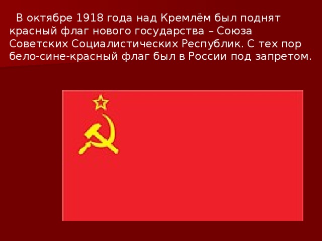  В октябре 1918 года над Кремлём был поднят красный флаг нового государства – Союза Советских Социалистических Республик. С тех пор бело-сине-красный флаг был в России под запретом. 
