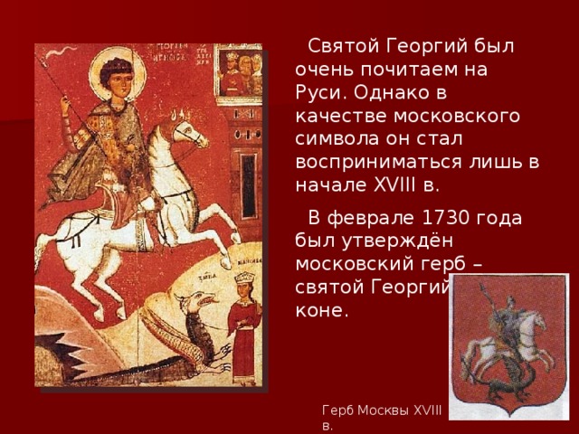  Святой Георгий был очень почитаем на Руси. Однако в качестве московского символа он стал восприниматься лишь в начале XVIII в.  В феврале 1730 года был утверждён московский герб – святой Георгий на коне. Герб Москвы XVIII в. 