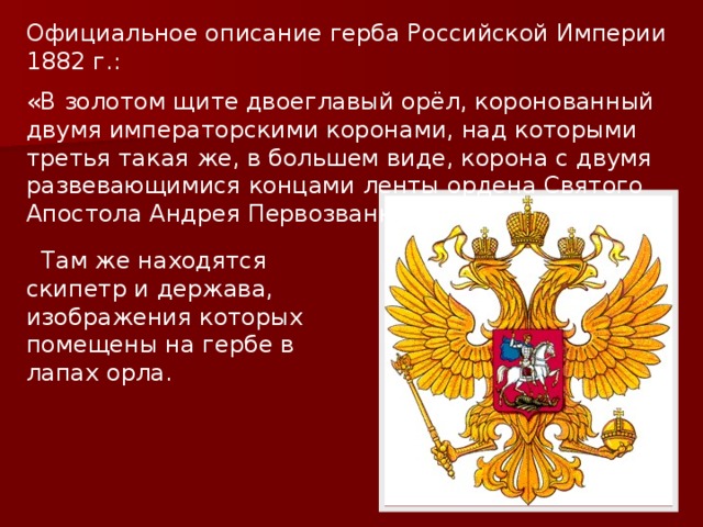 Официальное описание герба Российской Империи 1882 г.: «В золотом щите двоеглавый орёл, коронованный двумя императорскими коронами, над которыми третья такая же, в большем виде, корона с двумя развевающимися концами ленты ордена Святого Апостола Андрея Первозванного».  Там же находятся скипетр и держава, изображения которых помещены на гербе в лапах орла. 