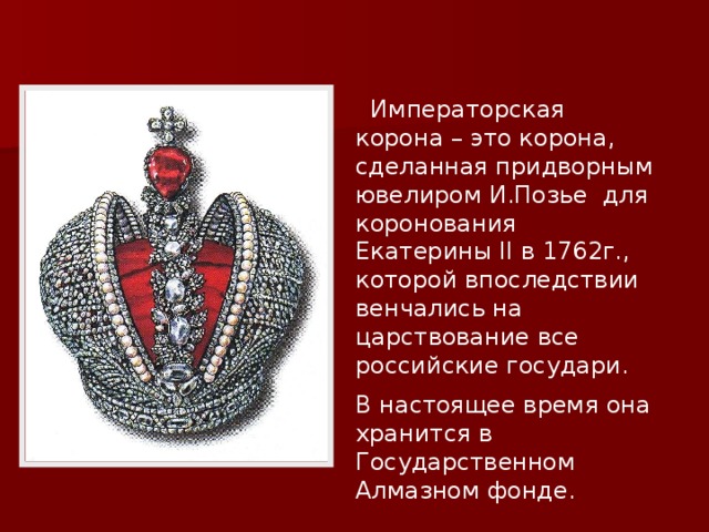  Императорская корона – это корона, сделанная придворным ювелиром И.Позье для коронования Екатерины II в 1762г., которой впоследствии венчались на царствование все российские государи. В настоящее время она хранится в Государственном Алмазном фонде.  