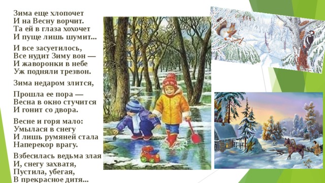 Зима еще хлопочет  И на Весну ворчит.  Та ей в глаза хохочет  И пуще лишь шумит... И все засуетилось,  Все нудит Зиму вон —  И жаворонки в небе  Уж подняли трезвон. Зима недаром злится, Прошла ее пора —  Весна в окно стучится  И гонит со двора.  Весне и горя мало:  Умылася в снегу  И лишь румяней стала  Наперекор врагу.  Взбесилась ведьма злая  И, снегу захватя,  Пустила, убегая,  В прекрасное дитя...