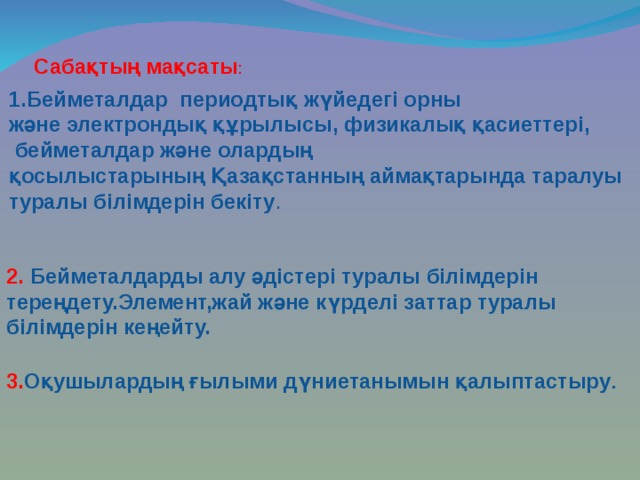 Сабақтың мақсаты :  1.Бейметалдар периодтық жүйедегі орны және электрондық  құрылысы, физикалық қасиеттері,  бейметалдар және олардың қосылыстарының Қазақстанның аймақтарында таралуы туралы білімдерін бекіту .  2. Бейметалдарды алу әдістері туралы білімдерін тереңдету.Элемент,жай және күрделі заттар туралы білімдерін кеңейту.  3. Оқушылардың ғылыми дүниетанымын қалыптастыру . 