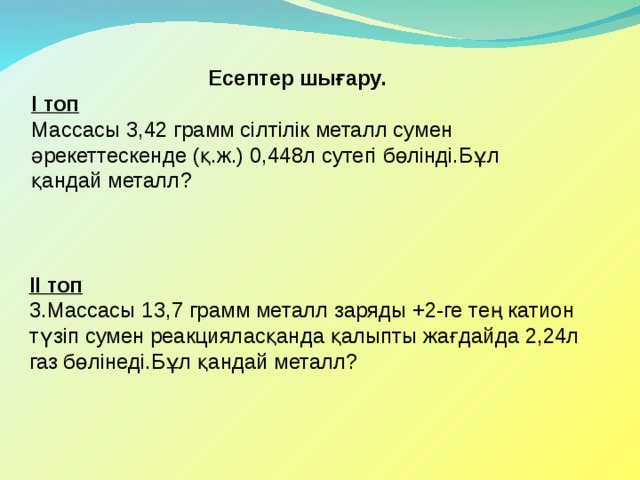 Есептер шығару. І топ Массасы 3,42 грамм сілтілік металл сумен әрекеттескенде (қ.ж.) 0,448л сутегі бөлінді.Бұл қандай металл ? ІІ топ 3.Массасы 13,7 грамм металл заряды +2-ге тең катион түзіп сумен реакцияласқанда қалыпты жағдайда 2,24л газ бөлінеді.Бұл қандай металл? 