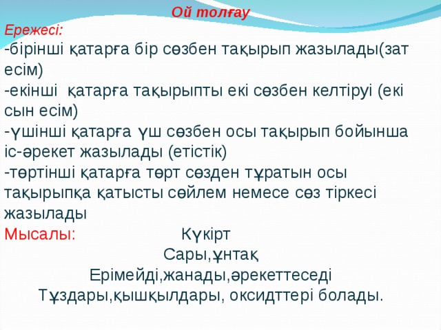Ой толғау Ережесі: -бірінші қатарға бір сөзбен тақырып жазылады(зат есім) -екінші қатарға тақырыпты екі сөзбен келтіруі (екі сын есім) -үшінші қатарға үш сөзбен осы тақырып бойынша іс-әрекет жазылады (етістік) -төртінші қатарға төрт сөзден тұратын осы тақырыпқа қатысты сөйлем немесе сөз тіркесі жазылады Мысалы: Күкірт Сары,ұнтақ Ерімейді,жанады,әрекеттеседі Тұздары,қышқылдары, оксидттері болады. 