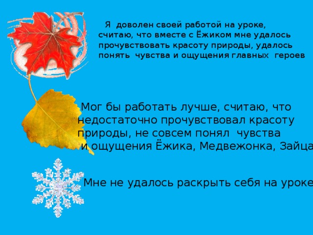  Я доволен своей работой на уроке, считаю, что вместе с Ёжиком мне удалось прочувствовать красоту природы, удалось понять чувства и ощущения главных героев  Мог бы работать лучше, считаю, что недостаточно прочувствовал красоту природы, не совсем понял чувства  и ощущения Ёжика, Медвежонка, Зайца. Мне не удалось раскрыть себя на уроке. 