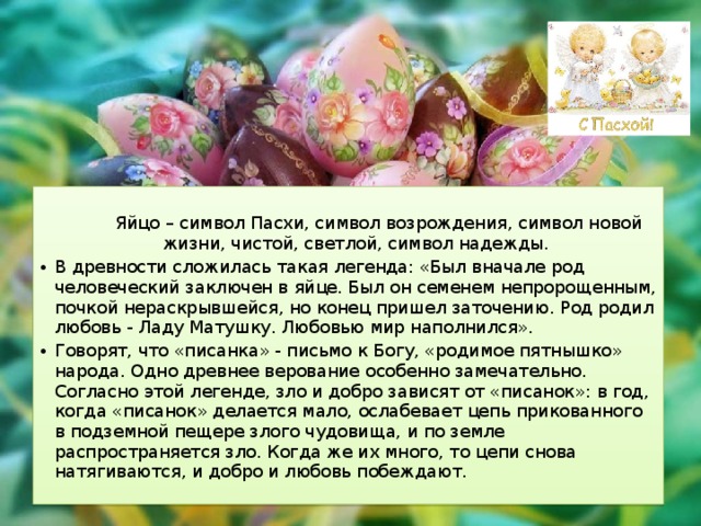  Яйцо – символ Пасхи, символ возрождения, символ новой жизни, чистой, светлой, сим­вол надежды. В древности сложилась такая легенда: «Был вначале род человеческий заключен в яйце. Был он семенем непророщенным, почкой нераскрывшейся, но конец пришел заточению. Род родил любовь - Ладу Матушку. Любовью мир наполнился». Говорят, что «писанка» - письмо к Богу, «родимое пятнышко» народа. Одно древнее верование особенно замечательно. Согласно этой легенде, зло и добро зависят от «писанок»: в год, когда «писанок» делается мало, ослабевает цепь прикованного в подземной пещере злого чудовища, и по земле распространяется зло. Когда же их много, то цепи снова натягиваются, и добро и любовь побеждают. 