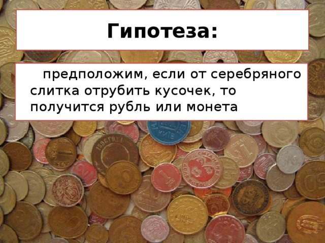 Гипотеза:  предположим, если от серебряного слитка отрубить кусочек, то получится рубль или монета 