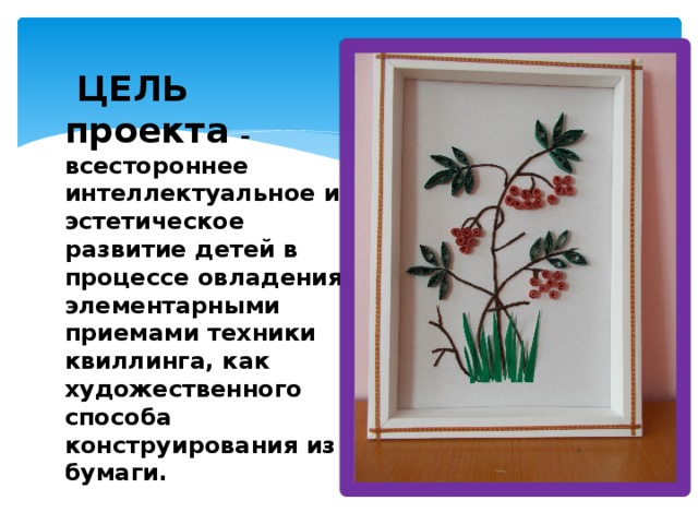  ЦЕЛЬ проекта – всестороннее интеллектуальное и эстетическое развитие детей в процессе овладения элементарными приемами техники квиллинга, как художественного способа конструирования из бумаги. 