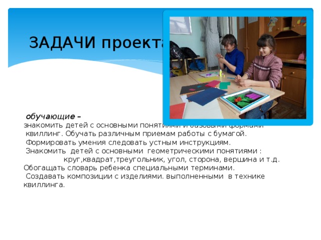  ЗАДАЧИ проекта :           обучающие –  знакомить детей с основными понятиями и базовыми формами  квиллинг. Обучать различным приемам работы с бумагой.  Формировать умения следовать устным инструкциям.  Знакомить детей с основными геометрическими понятиями : круг,квадрат,треугольник, угол, сторона, вершина и т.д.  Обогащать словарь ребенка специальными терминами.  Создавать композиции с изделиями. выполненными в технике квиллинга.     