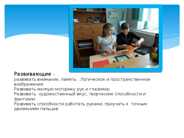          Развивающие –  развивать внимание, память . Логическое и пространственное  воображения.  Развивать мелкую моторику рук и глазомер.  Развивать художественный вкус, творческие способности и фантазии.  Развивать способности работать руками, приучать к точным движениям пальцев.     