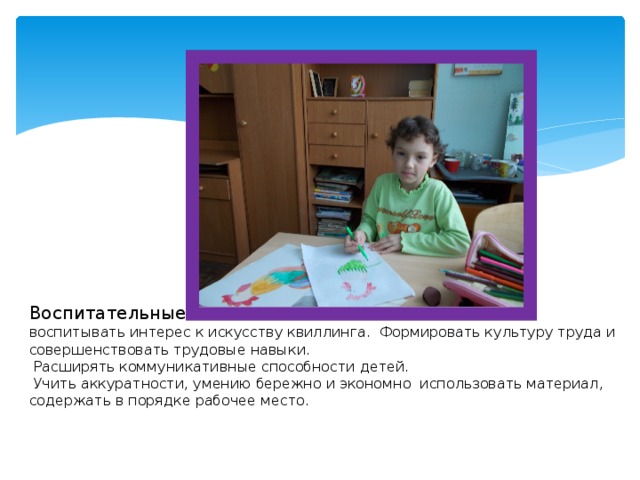            Воспитательные :   воспитывать интерес к искусству квиллинга. Формировать культуру труда и совершенствовать трудовые навыки.  Расширять коммуникативные способности детей.  Учить аккуратности, умению бережно и экономно использовать материал, содержать в порядке рабочее место. 