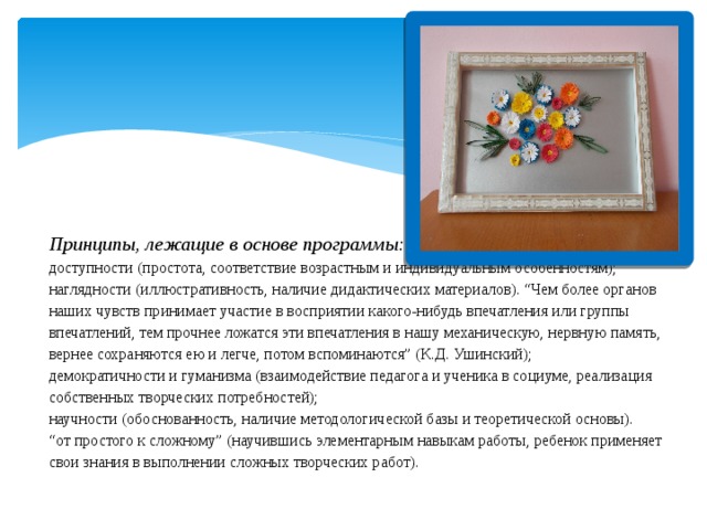        Принципы, лежащие в основе программы:   доступности   (простота, соответствие возрастным и индивидуальным особенностям);  наглядности   (иллюстративность, наличие дидактических материалов). “Чем более органов наших чувств принимает участие в восприятии какого-нибудь впечатления или группы впечатлений, тем прочнее ложатся эти впечатления в нашу механическую, нервную память, вернее сохраняются ею и легче, потом вспоминаются” (К.Д. Ушинский);  демократичности и гуманизма (взаимодействие педагога и ученика в социуме, реализация собственных творческих потребностей);  научности   (обоснованность, наличие методологической базы и теоретической основы).  “от простого к сложному” (научившись элементарным навыкам работы, ребенок применяет свои знания в выполнении сложных творческих работ).   