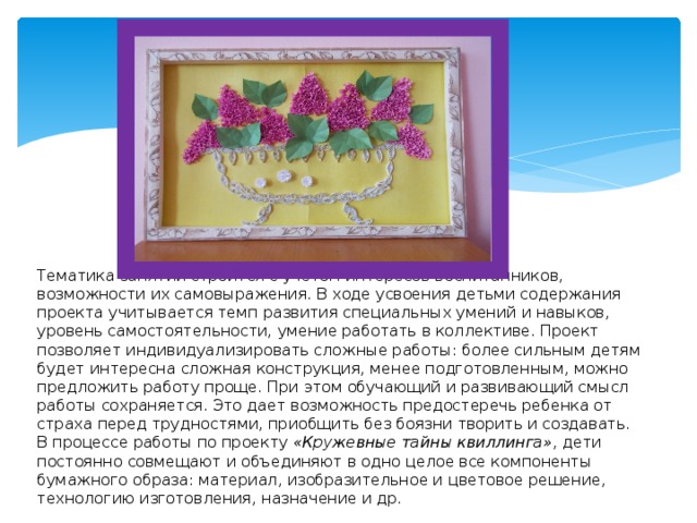               Тематика занятий строится с учетом интересов воспитанников, возможности их самовыражения. В ходе усвоения детьми содержания проекта учитывается темп развития специальных умений и навыков, уровень самостоятельности, умение работать в коллективе. Проект позволяет индивидуализировать сложные работы: более сильным детям будет интересна сложная конструкция, менее подготовленным, можно предложить работу проще. При этом обучающий и развивающий смысл работы сохраняется. Это дает возможность предостеречь ребенка от страха перед трудностями, приобщить без боязни творить и создавать.  В процессе работы по проекту «Кружевные тайны квиллинга» , дети постоянно совмещают и объединяют в одно целое все компоненты бумажного образа: материал, изобразительное и цветовое решение, технологию изготовления, назначение и др. 