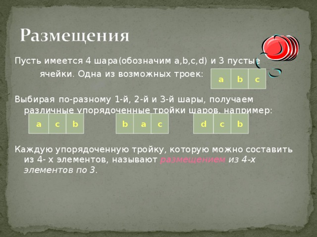 Пусть имеется 4 шара(обозначим a,b,c,d) и 3 пустые  ячейки. Одна из возможных троек: Выбирая  по-разному 1-й, 2-й и 3-й шары, получаем различные упорядоченные тройки шаров, например: Каждую упорядоченную тройку, которую можно составить из 4- х элементов, называют размещением из 4-х элементов по 3. a b c c a b b a c d c b 