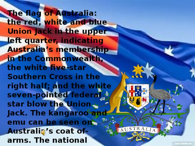 The flag of Australia: the red, white and blue Union Jack in the upper left quarter, indicating Australia’s membership in the Commonwealth, the white five-star Southern Cross in the right half; and the white seven-pointed federal star blow the Union Jack. The kangaroo and emu can be seen on Australia’s coat of-arms. The national anthem of Australia is «Advance Australia Fair»