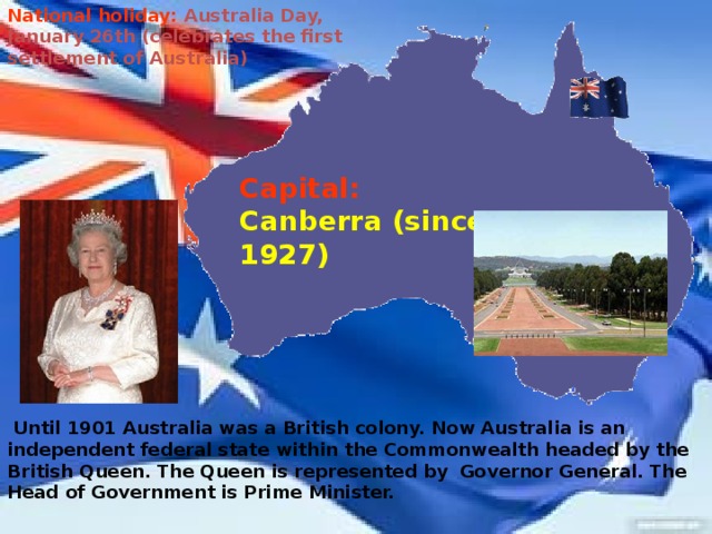 National holiday:  Australia Day, January 26th (celebrates the first settlement of Australia) Capital:  Canberra (since 1927)  Until 1901 Australia was a British colony. Now Australia is an independent federal state within the Commonwealth headed by the British Queen. The Queen is represented by Governor General. The Head of Government is Prime Minister.