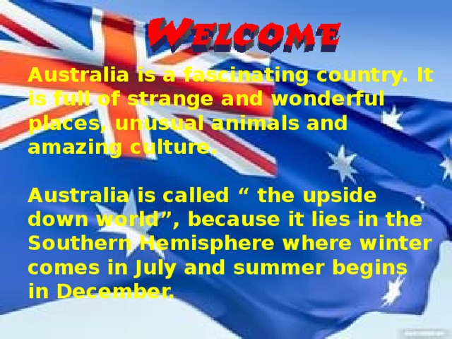 Australia is a fascinating country. It is full of strange and wonderful places, unusual animals and amazing culture.  Australia is called “ the upside down world”, because it lies in the Southern Hemisphere where winter comes in July and summer begins in December.