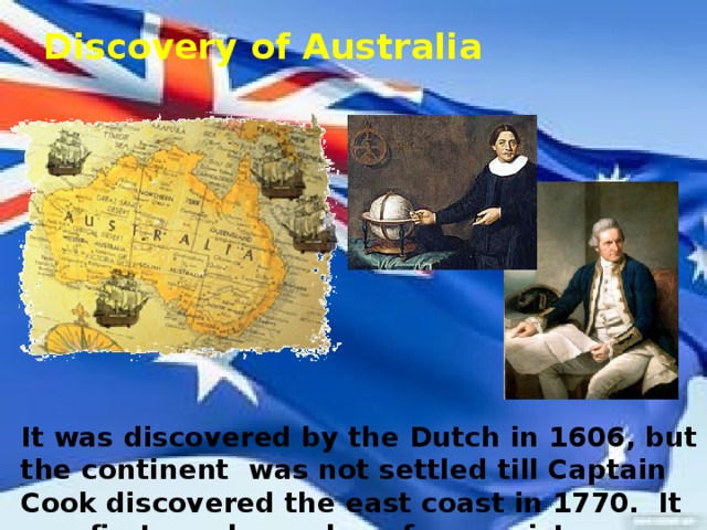 Discovery of Australia It was discovered by the Dutch in 1606, but the continent was not settled till Captain Cook discovered the east coast in 1770. It was first used as colony for convicts.