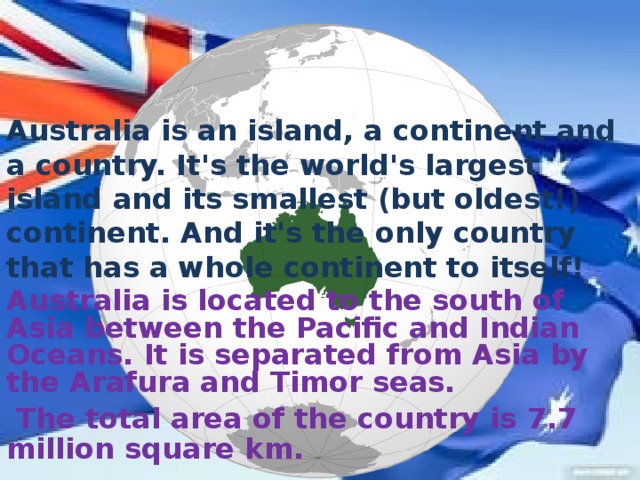 Australia is an island, a continent and a country. It's the world's largest island and its smallest (but oldest!) continent. And it's the only country that has a whole continent to itself! Australia is located to the south of Asia between the Pacific and Indian Oceans. It is separated from Asia by the Arafura and Timor seas.  The total area of the country is 7.7 million square km.