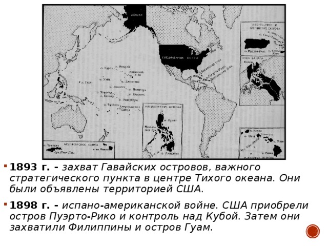 1893 г. - захват Гавайских островов, важного стратегического пункта в центре Тихого океана. Они были объявлены территорией США. 1898 г. - испано-американской войне. США приобрели остров Пуэрто-Рико и контроль над Кубой. Затем они захватили Филиппины и остров Гуам.  