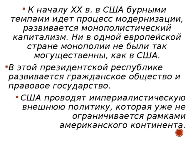 К началу XX в. в США бурными темпами идет процесс модернизации, развивается монополистический капитализм. Ни в одной европейской стране монополии не были так могущественны, как в США. В этой президентской республике развивается гражданское общество и правовое государство. США проводят империалистическую внешнюю политику, которая уже не ограничивается рамками американского континента.  