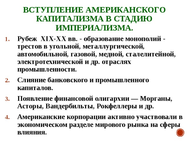 ВСТУПЛЕНИЕ АМЕРИКАНСКОГО КАПИТАЛИЗМА В СТАДИЮ ИМПЕРИАЛИЗМА. Рубеж XIX-XX вв. - образование монополий - трестов в угольной, металлургической, автомобильной, газовой, медной, сталелитейной, электротехнической и др. отраслях промышленности. Слияние банковского и промышленного капиталов. Появление финансовой олигархии — Морганы, Асторы, Вандербильты, Рокфеллеры и др. Американские корпорации активно участвовали в экономическом разделе мирового рынка на сферы влияния. 