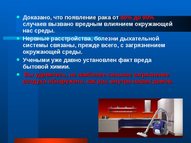 Доказано, что появление рака от 80% до 90% случаев вызвано вредным влиянием окружающей нас среды. Нервные расстройства, болезни дыхательной системы связаны, прежде всего, с загрязнением окружающей среды. Учеными уже давно установлен факт вреда бытовой химии.  Вы удивитесь, но наиболее сильное загрязнение воздуха обнаружено, как раз, внутри наших домов.   