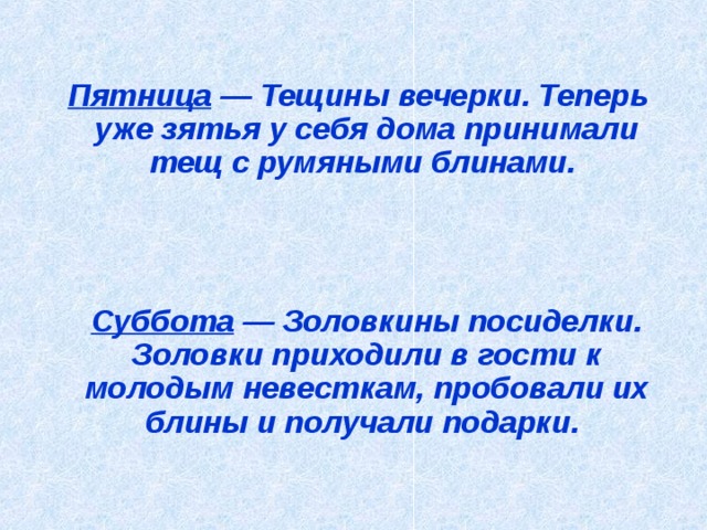  Пятница — Тещины вечерки. Теперь уже зятья у себя дома принимали тещ с румяными блинами.      Суббота — Золовкины посиделки. Золовки приходили в гости к молодым невесткам, пробовали их блины и получали подарки.   