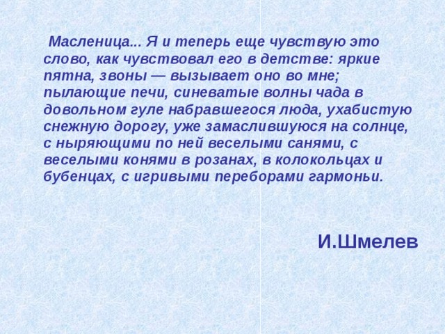  Масленица... Я и теперь еще чувствую это слово, как чувствовал его в детстве: яркие пятна, звоны — вызывает оно во мне; пылающие печи, синеватые волны чада в довольном гуле набравшегося люда, ухабистую снежную дорогу, уже замаслившуюся на солнце, с ныряющими по ней веселыми санями, с веселыми конями в розанах, в колокольцах и бубенцах, с игривыми переборами гармоньи.    И.Шмелев 